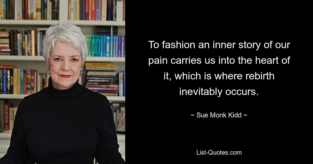 To fashion an inner story of our pain carries us into the heart of it, which is where rebirth inevitably occurs. — © Sue Monk Kidd