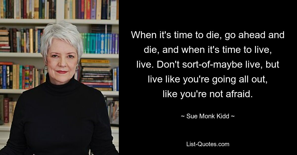 When it's time to die, go ahead and die, and when it's time to live, live. Don't sort-of-maybe live, but live like you're going all out, like you're not afraid. — © Sue Monk Kidd