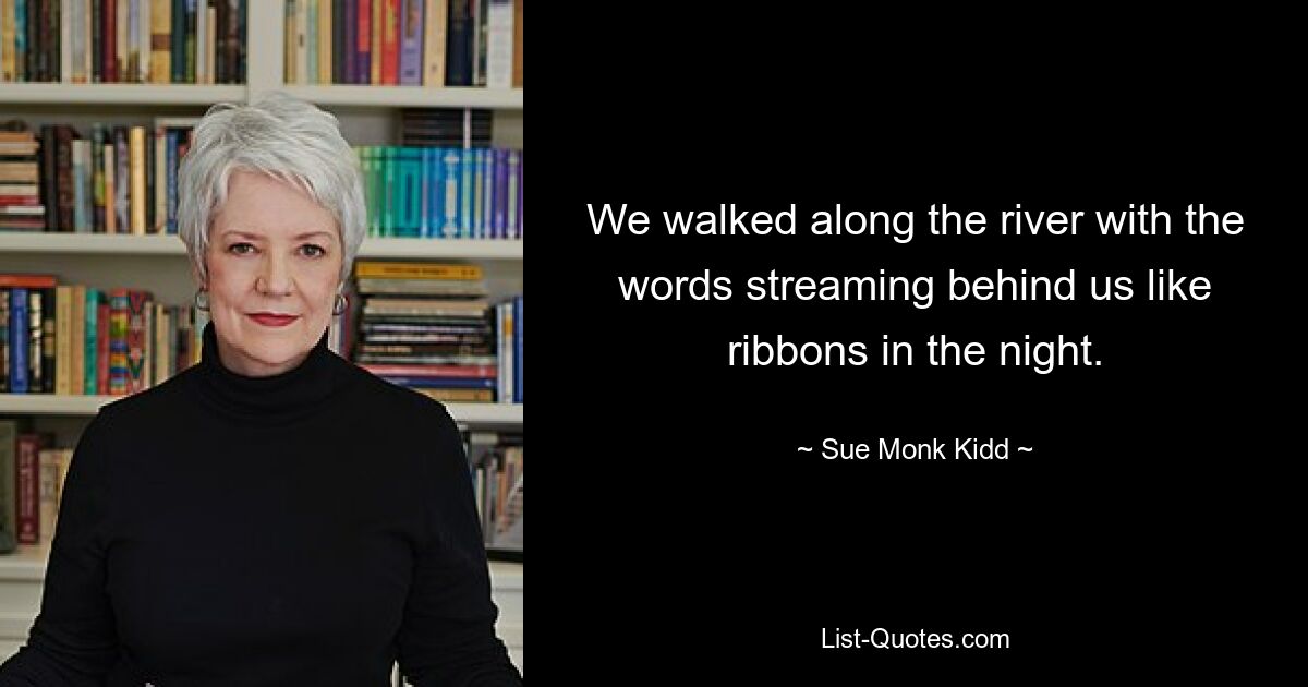 We walked along the river with the words streaming behind us like ribbons in the night. — © Sue Monk Kidd