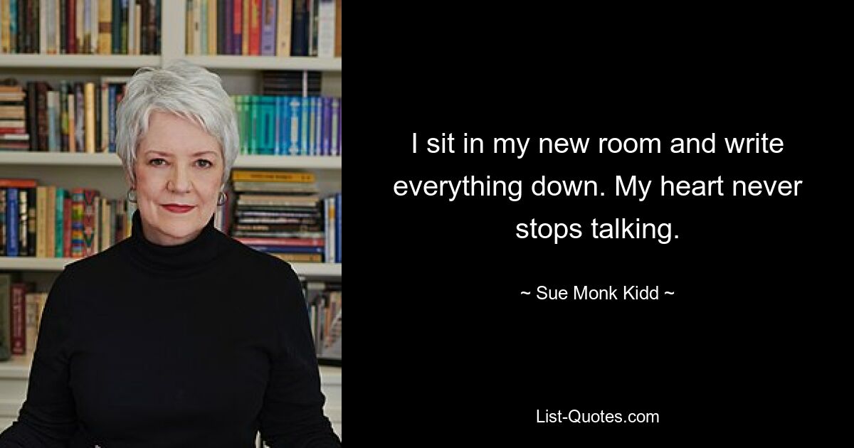 I sit in my new room and write everything down. My heart never stops talking. — © Sue Monk Kidd