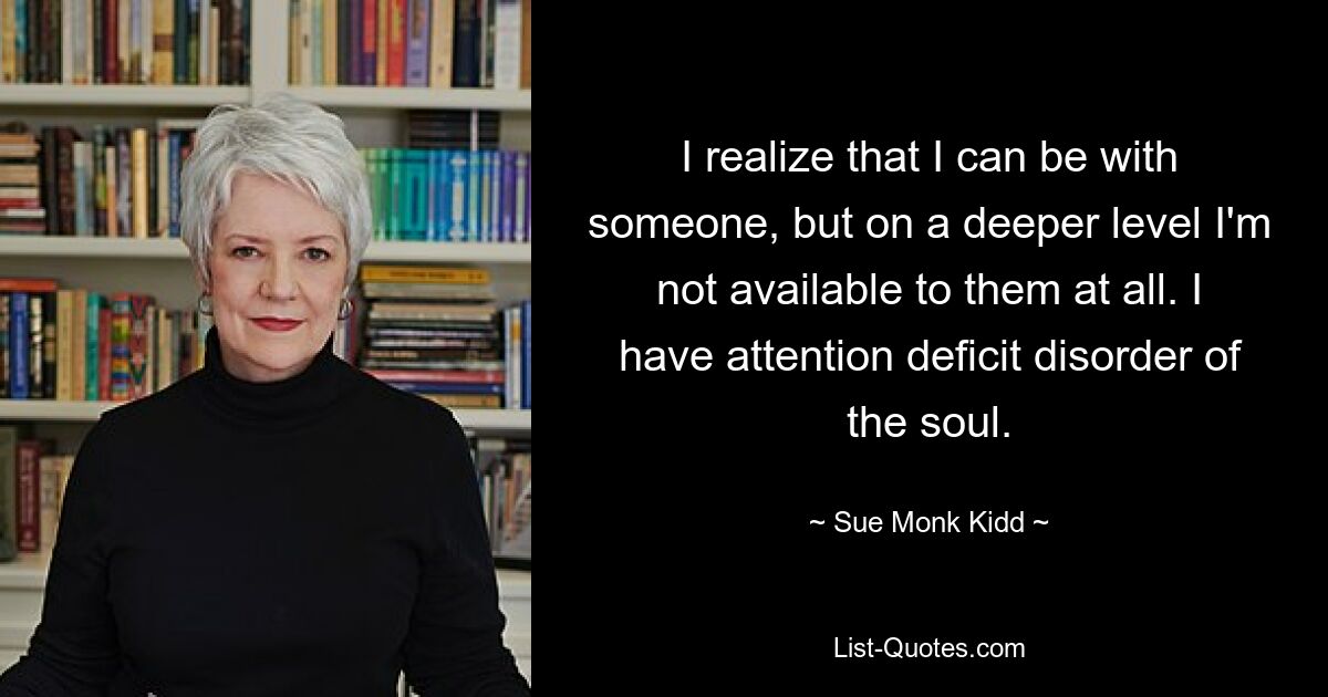 I realize that I can be with someone, but on a deeper level I'm not available to them at all. I have attention deficit disorder of the soul. — © Sue Monk Kidd