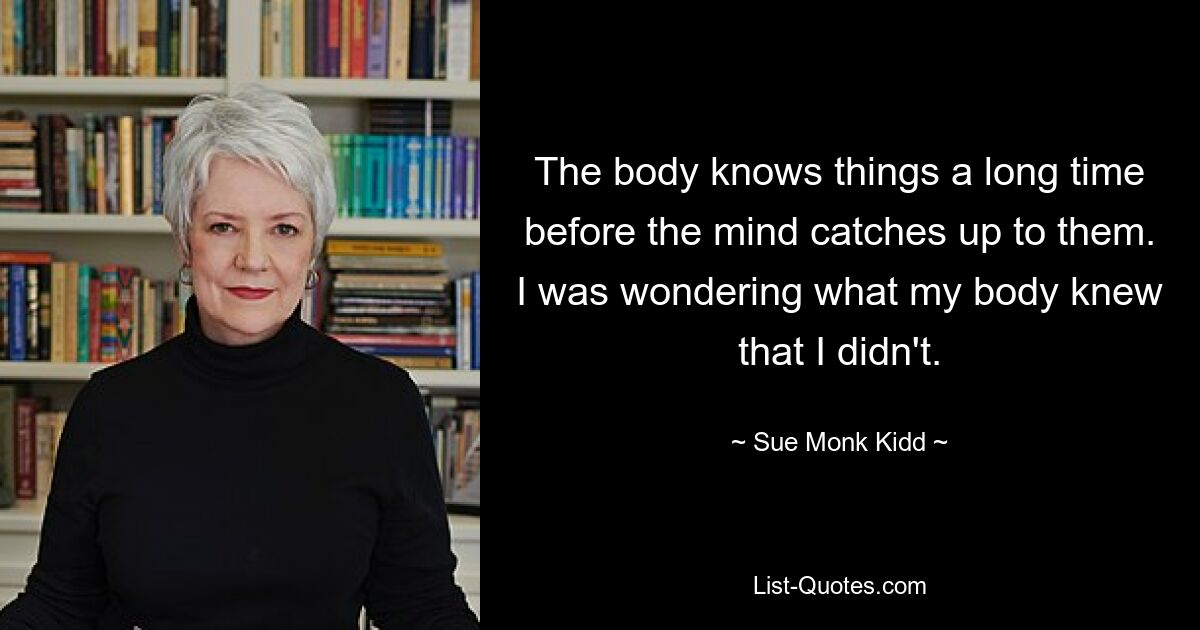 The body knows things a long time before the mind catches up to them. I was wondering what my body knew that I didn't. — © Sue Monk Kidd