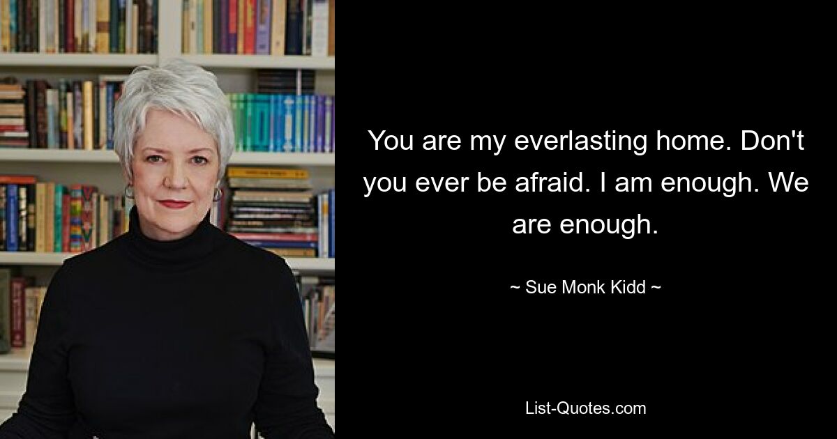 You are my everlasting home. Don't you ever be afraid. I am enough. We are enough. — © Sue Monk Kidd