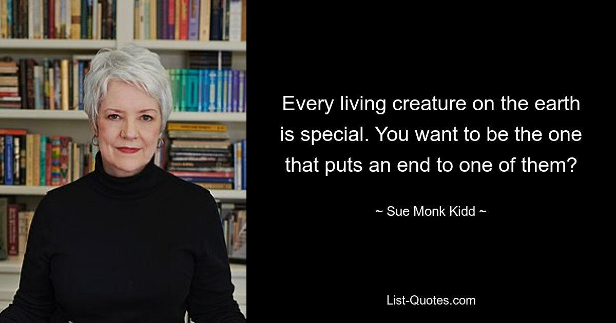 Every living creature on the earth is special. You want to be the one that puts an end to one of them? — © Sue Monk Kidd