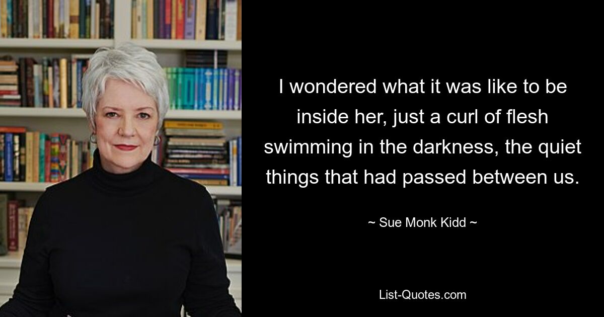 I wondered what it was like to be inside her, just a curl of flesh swimming in the darkness, the quiet things that had passed between us. — © Sue Monk Kidd