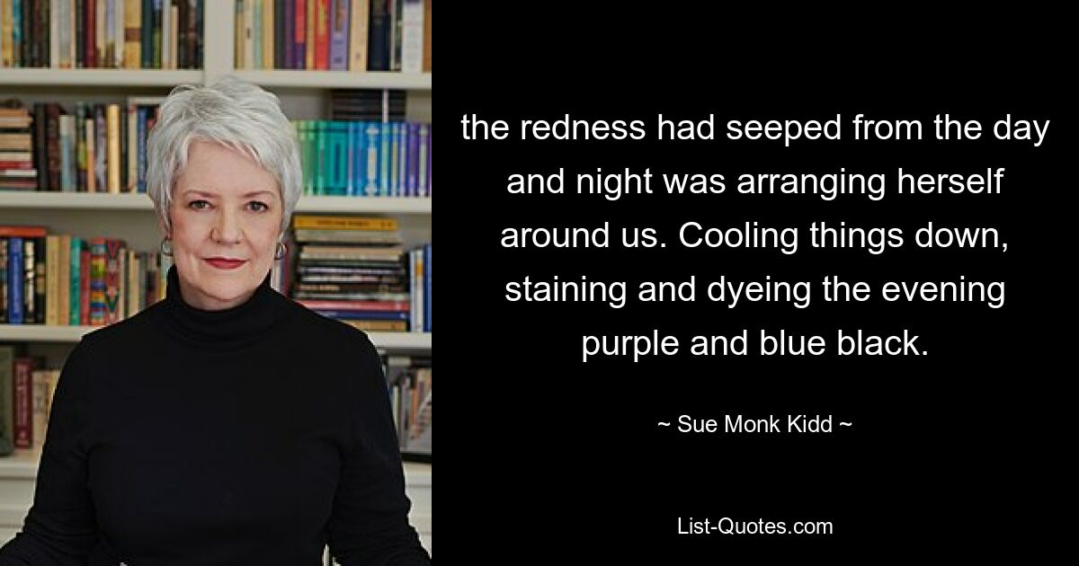 the redness had seeped from the day and night was arranging herself around us. Cooling things down, staining and dyeing the evening purple and blue black. — © Sue Monk Kidd