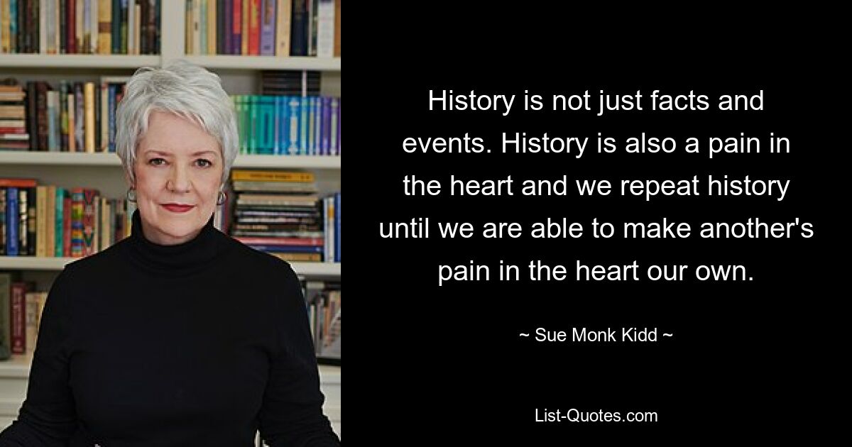 History is not just facts and events. History is also a pain in the heart and we repeat history until we are able to make another's pain in the heart our own. — © Sue Monk Kidd