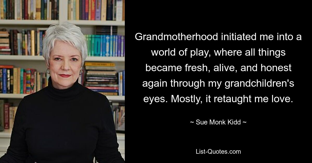 Grandmotherhood initiated me into a world of play, where all things became fresh, alive, and honest again through my grandchildren's eyes. Mostly, it retaught me love. — © Sue Monk Kidd