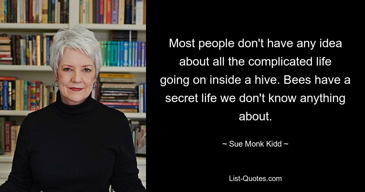 Most people don't have any idea about all the complicated life going on inside a hive. Bees have a secret life we don't know anything about. — © Sue Monk Kidd