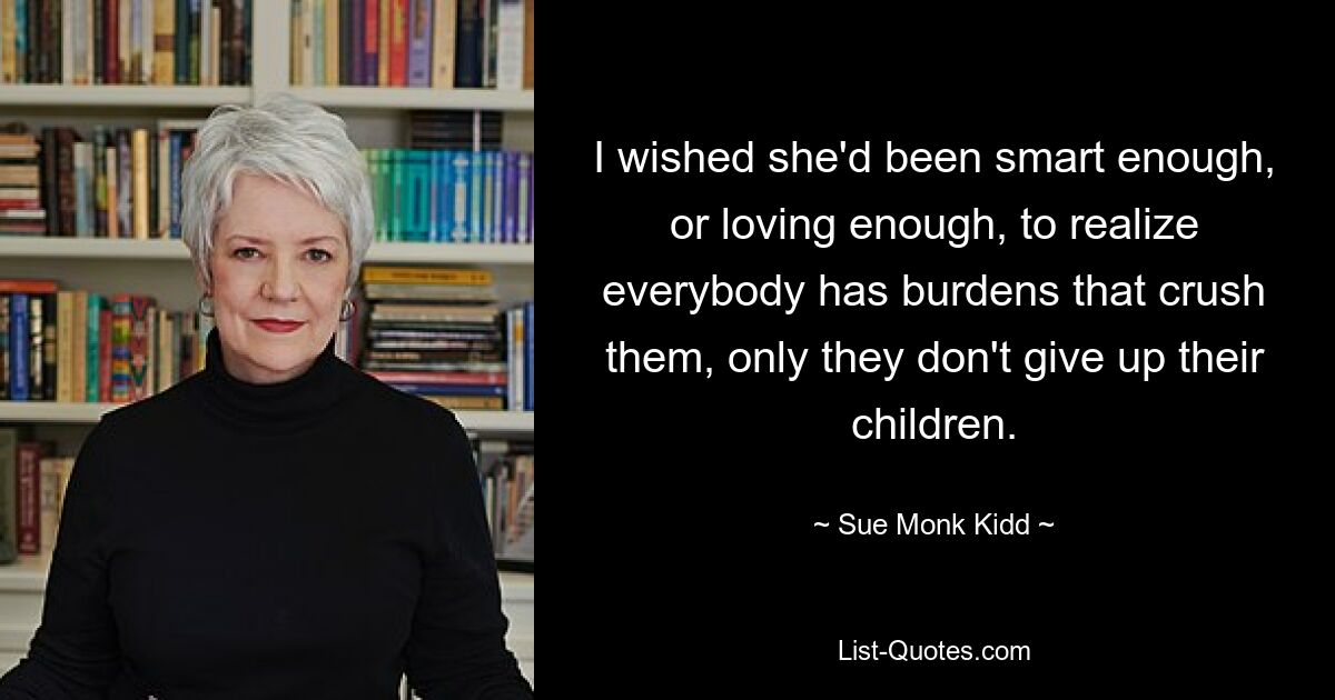 I wished she'd been smart enough, or loving enough, to realize everybody has burdens that crush them, only they don't give up their children. — © Sue Monk Kidd