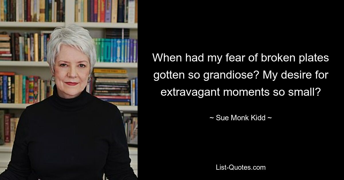 When had my fear of broken plates gotten so grandiose? My desire for extravagant moments so small? — © Sue Monk Kidd