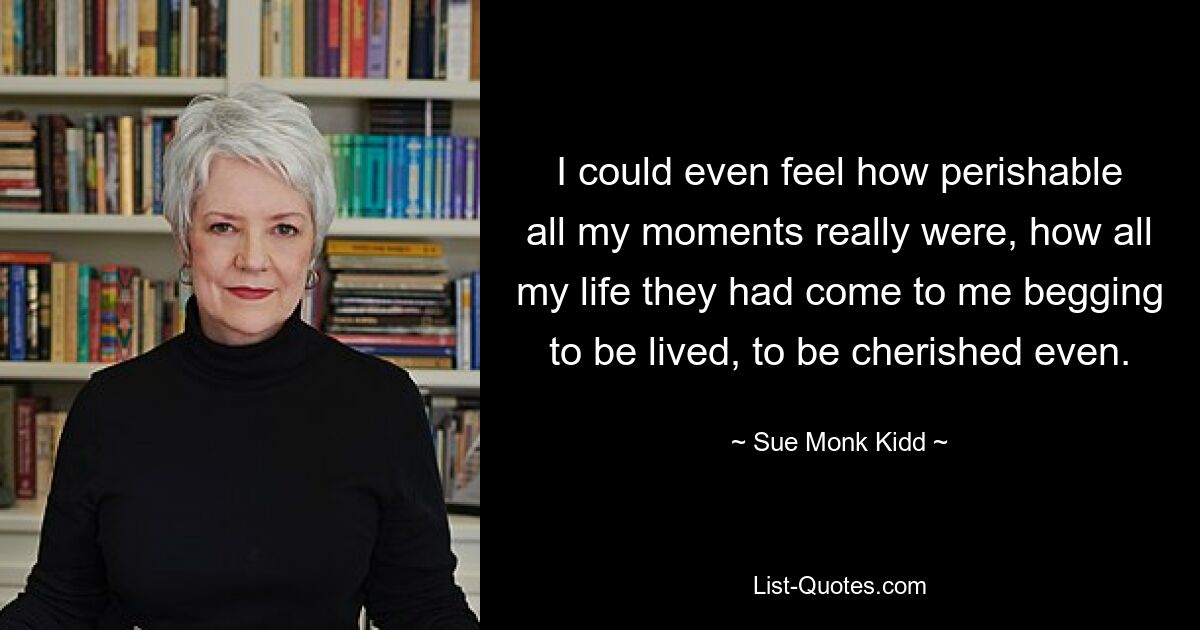 I could even feel how perishable all my moments really were, how all my life they had come to me begging to be lived, to be cherished even. — © Sue Monk Kidd