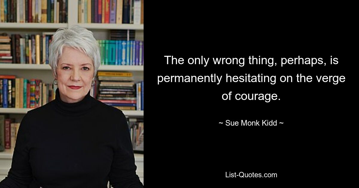 The only wrong thing, perhaps, is permanently hesitating on the verge of courage. — © Sue Monk Kidd