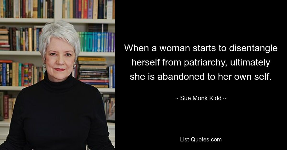 When a woman starts to disentangle herself from patriarchy, ultimately she is abandoned to her own self. — © Sue Monk Kidd