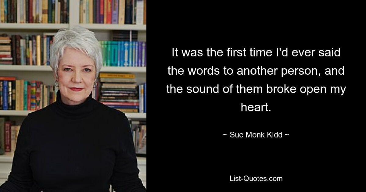 It was the first time I'd ever said the words to another person, and the sound of them broke open my heart. — © Sue Monk Kidd