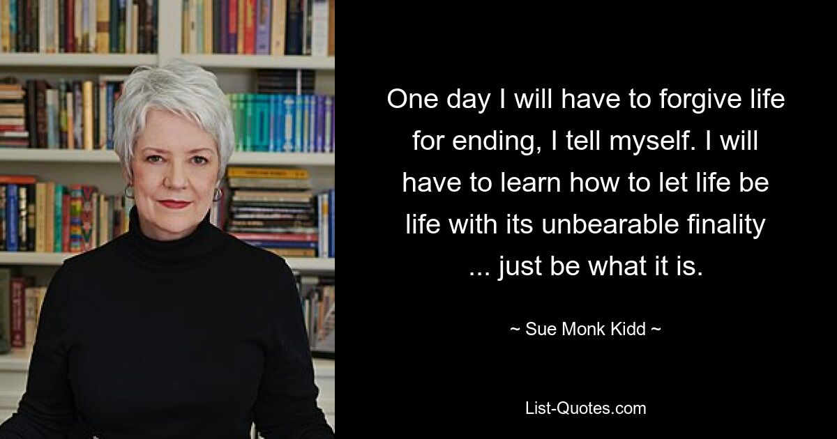 Eines Tages werde ich dem Leben das Ende verzeihen müssen, sage ich mir. Ich werde lernen müssen, das Leben Leben sein zu lassen mit seiner unerträglichen Endgültigkeit ... einfach sein, was es ist. — © Sue Monk Kidd 