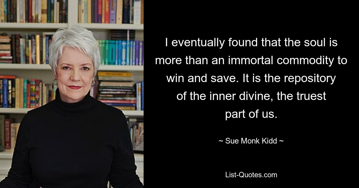 I eventually found that the soul is more than an immortal commodity to win and save. It is the repository of the inner divine, the truest part of us. — © Sue Monk Kidd