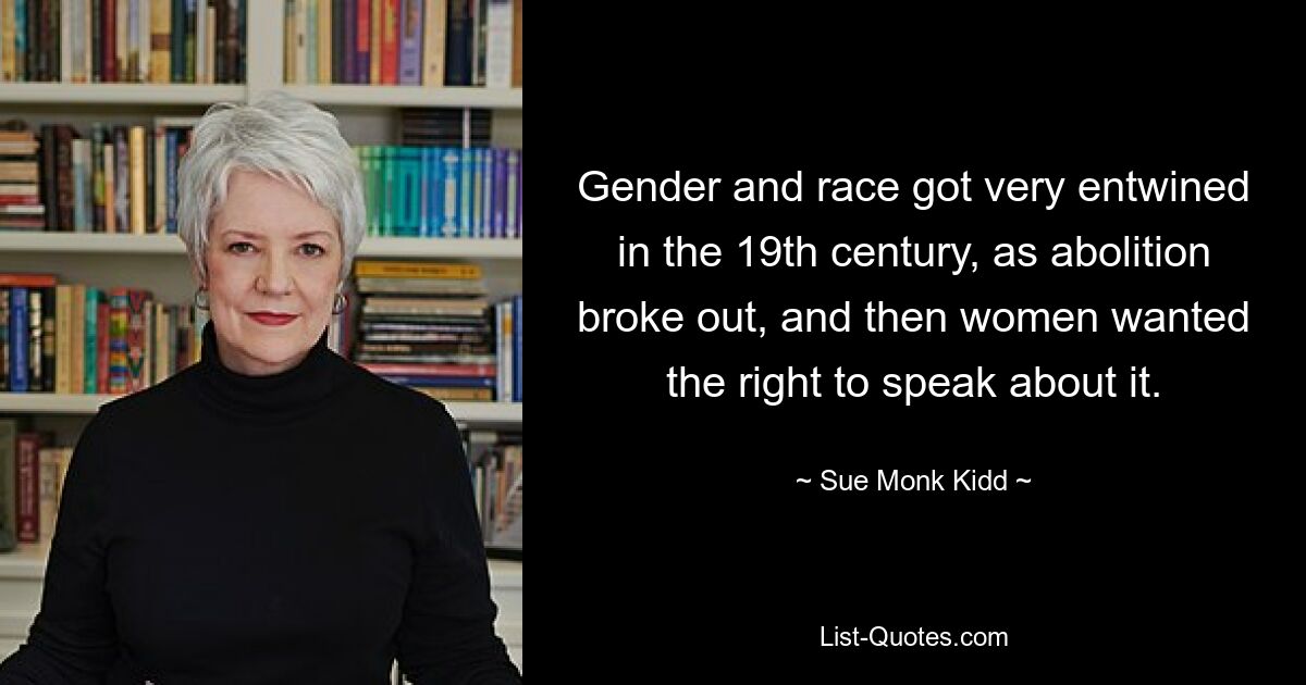 Gender and race got very entwined in the 19th century, as abolition broke out, and then women wanted the right to speak about it. — © Sue Monk Kidd