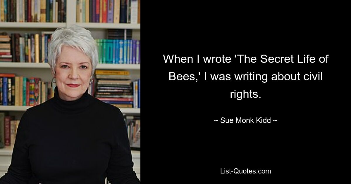 When I wrote 'The Secret Life of Bees,' I was writing about civil rights. — © Sue Monk Kidd