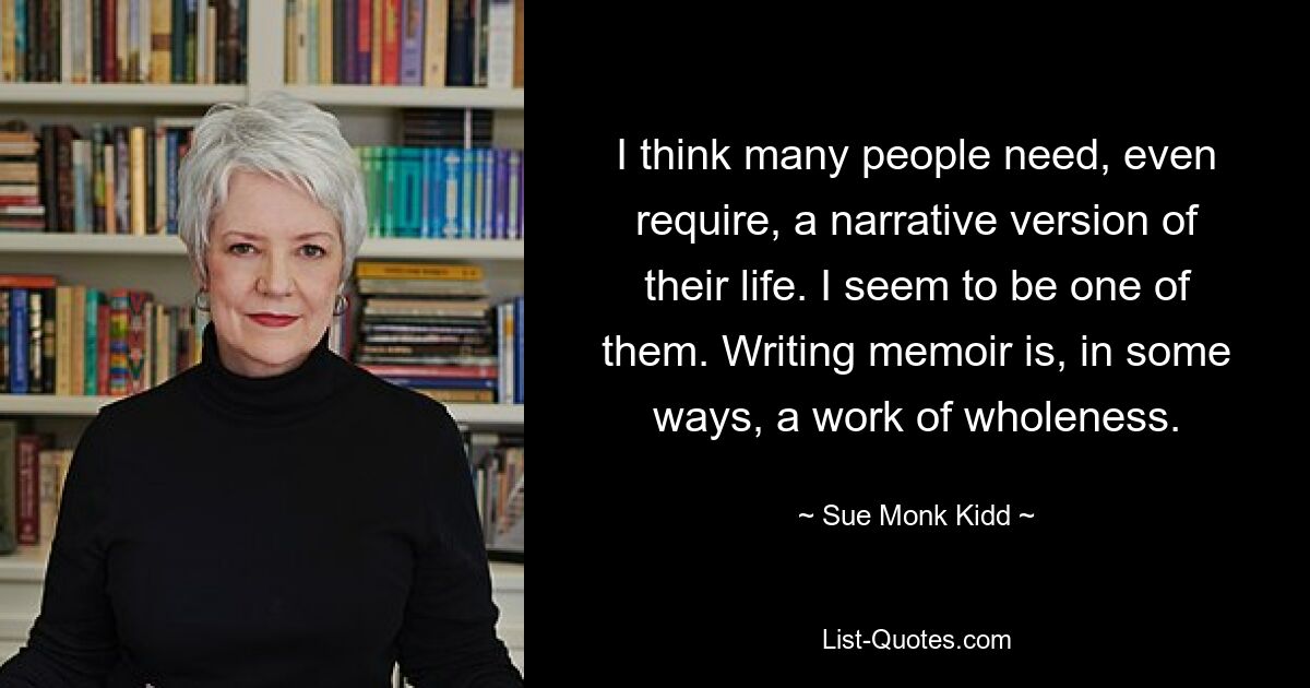 I think many people need, even require, a narrative version of their life. I seem to be one of them. Writing memoir is, in some ways, a work of wholeness. — © Sue Monk Kidd