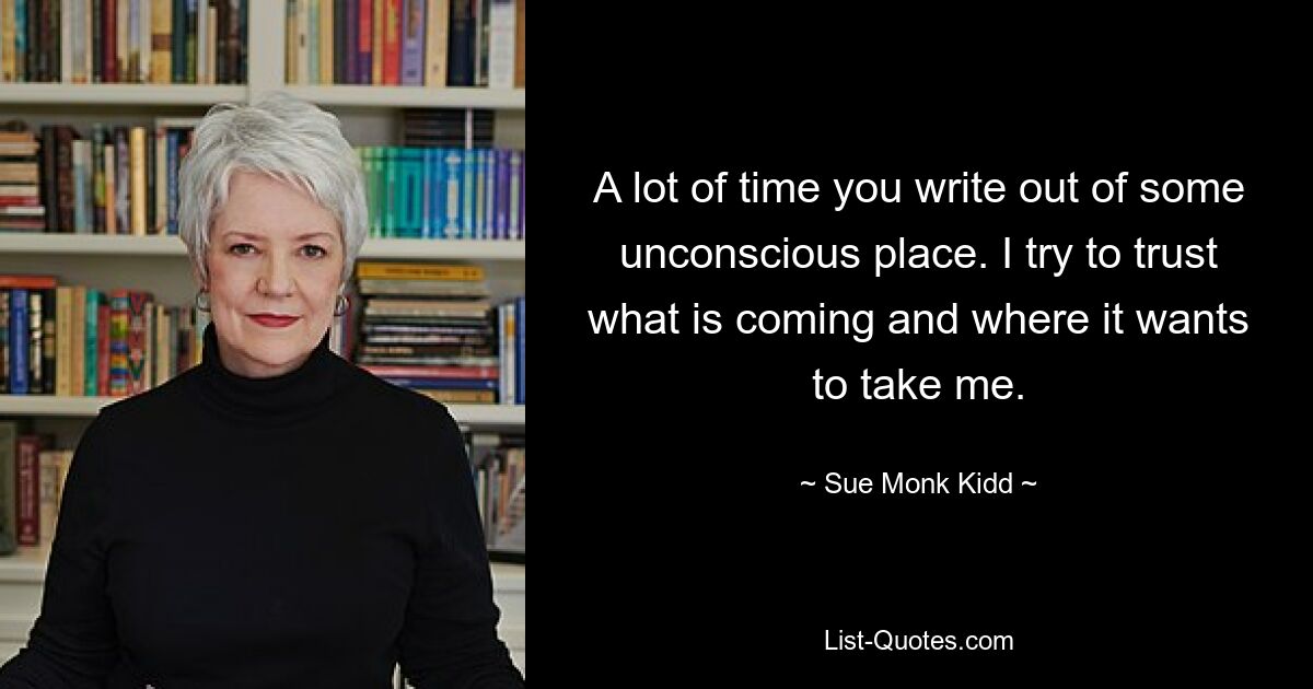 A lot of time you write out of some unconscious place. I try to trust what is coming and where it wants to take me. — © Sue Monk Kidd