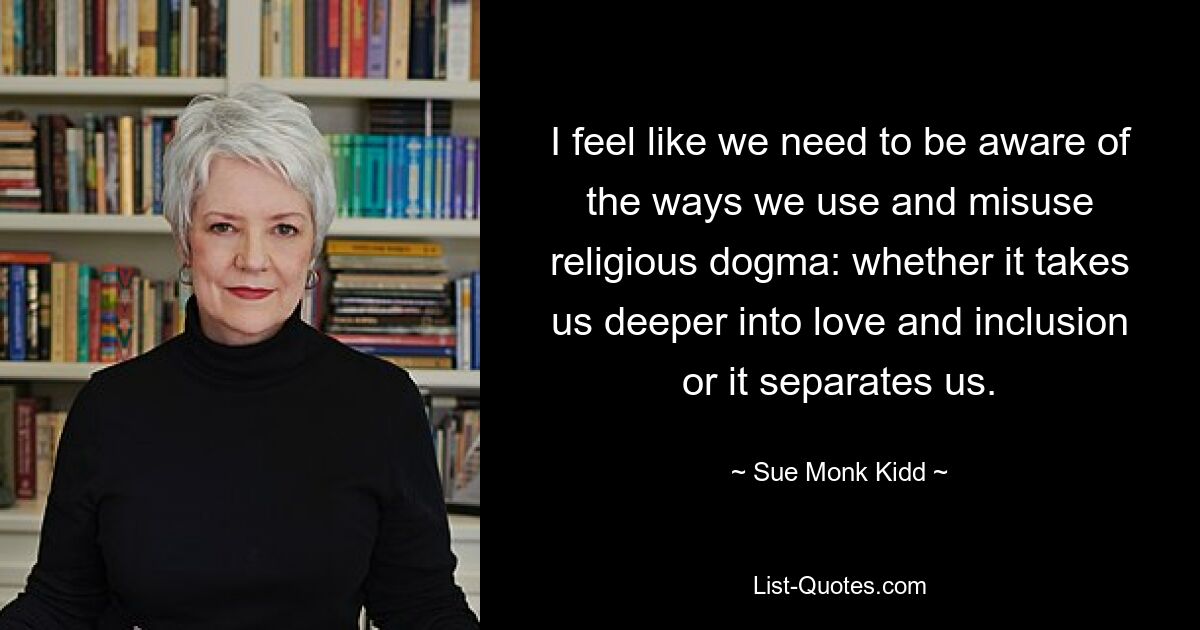 I feel like we need to be aware of the ways we use and misuse religious dogma: whether it takes us deeper into love and inclusion or it separates us. — © Sue Monk Kidd