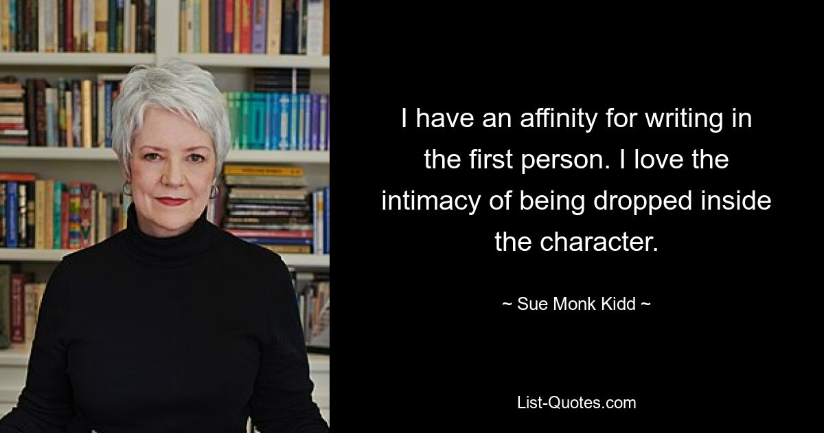 I have an affinity for writing in the first person. I love the intimacy of being dropped inside the character. — © Sue Monk Kidd