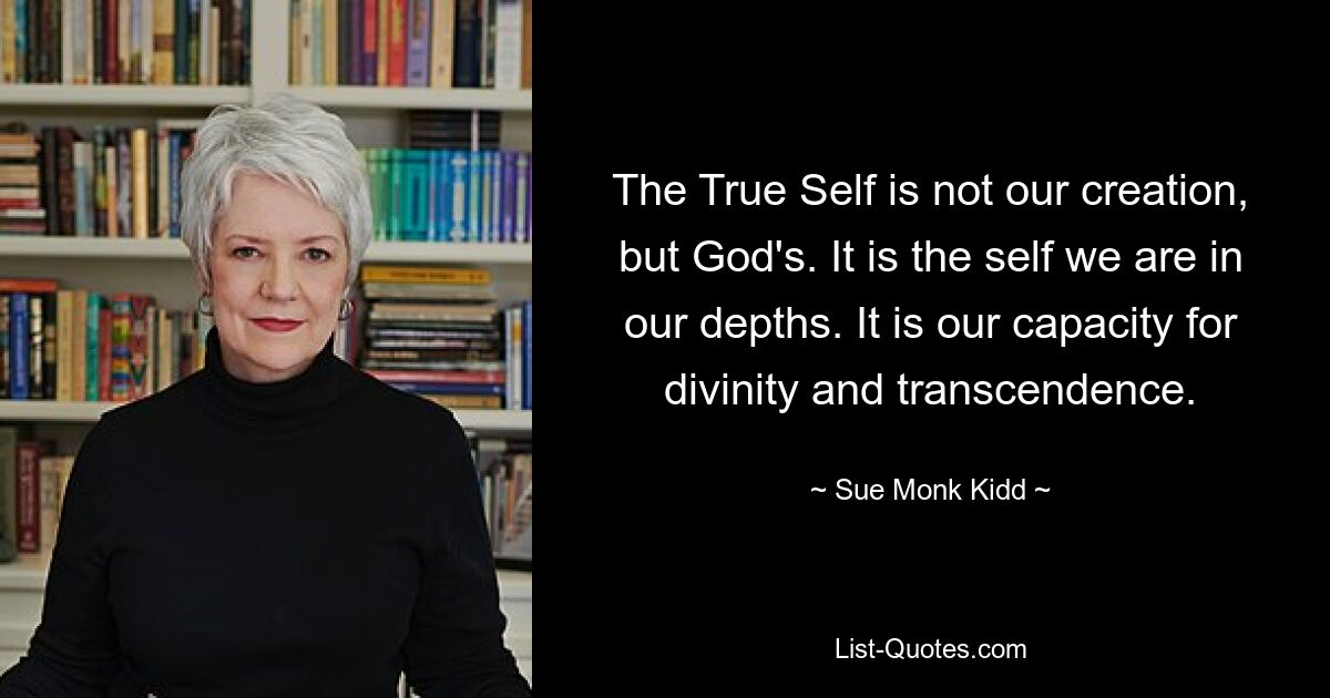 The True Self is not our creation, but God's. It is the self we are in our depths. It is our capacity for divinity and transcendence. — © Sue Monk Kidd