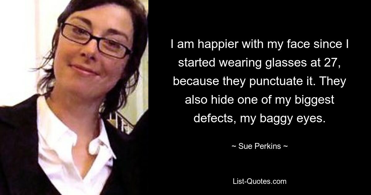 I am happier with my face since I started wearing glasses at 27, because they punctuate it. They also hide one of my biggest defects, my baggy eyes. — © Sue Perkins