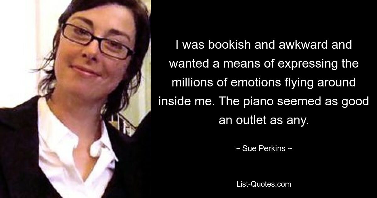 I was bookish and awkward and wanted a means of expressing the millions of emotions flying around inside me. The piano seemed as good an outlet as any. — © Sue Perkins