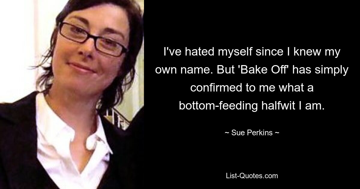 I've hated myself since I knew my own name. But 'Bake Off' has simply confirmed to me what a bottom-feeding halfwit I am. — © Sue Perkins