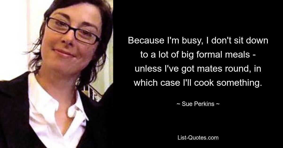 Because I'm busy, I don't sit down to a lot of big formal meals - unless I've got mates round, in which case I'll cook something. — © Sue Perkins