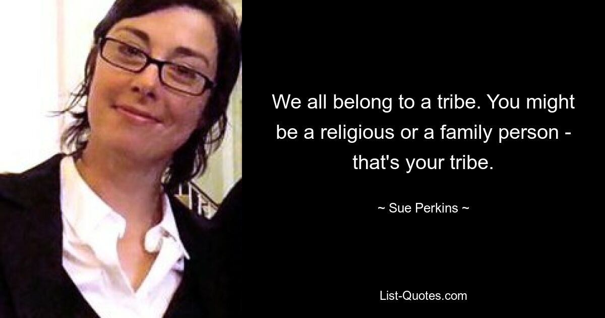 We all belong to a tribe. You might be a religious or a family person - that's your tribe. — © Sue Perkins