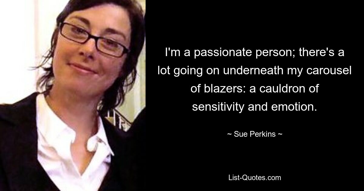 I'm a passionate person; there's a lot going on underneath my carousel of blazers: a cauldron of sensitivity and emotion. — © Sue Perkins