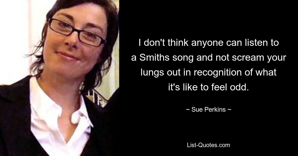 I don't think anyone can listen to a Smiths song and not scream your lungs out in recognition of what it's like to feel odd. — © Sue Perkins