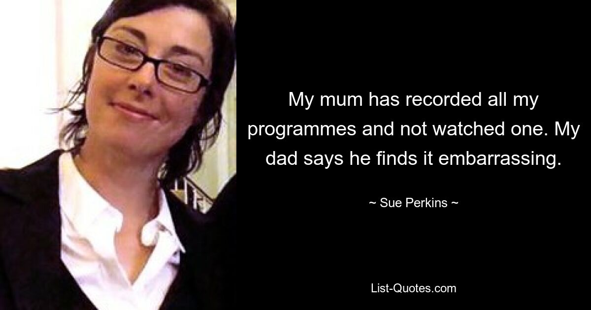 My mum has recorded all my programmes and not watched one. My dad says he finds it embarrassing. — © Sue Perkins