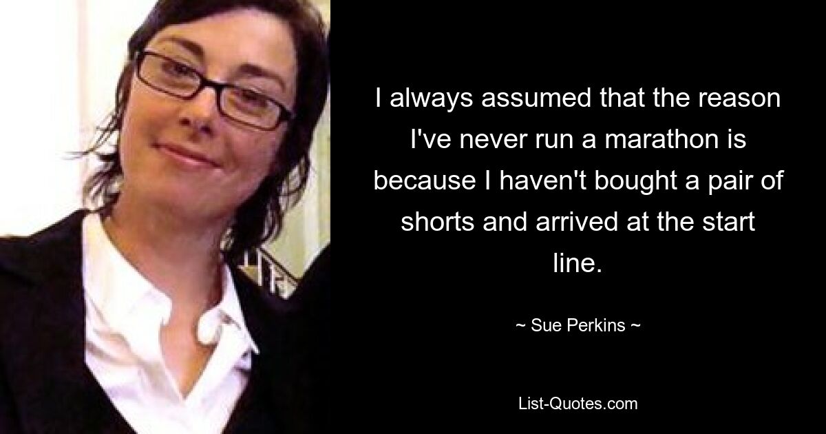 I always assumed that the reason I've never run a marathon is because I haven't bought a pair of shorts and arrived at the start line. — © Sue Perkins