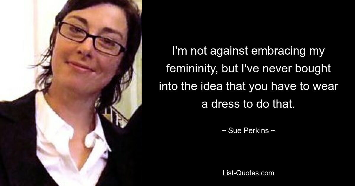 I'm not against embracing my femininity, but I've never bought into the idea that you have to wear a dress to do that. — © Sue Perkins