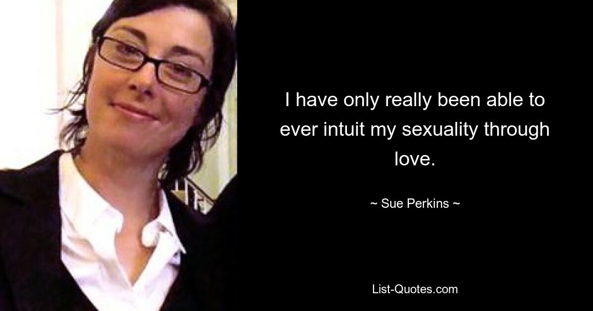 I have only really been able to ever intuit my sexuality through love. — © Sue Perkins