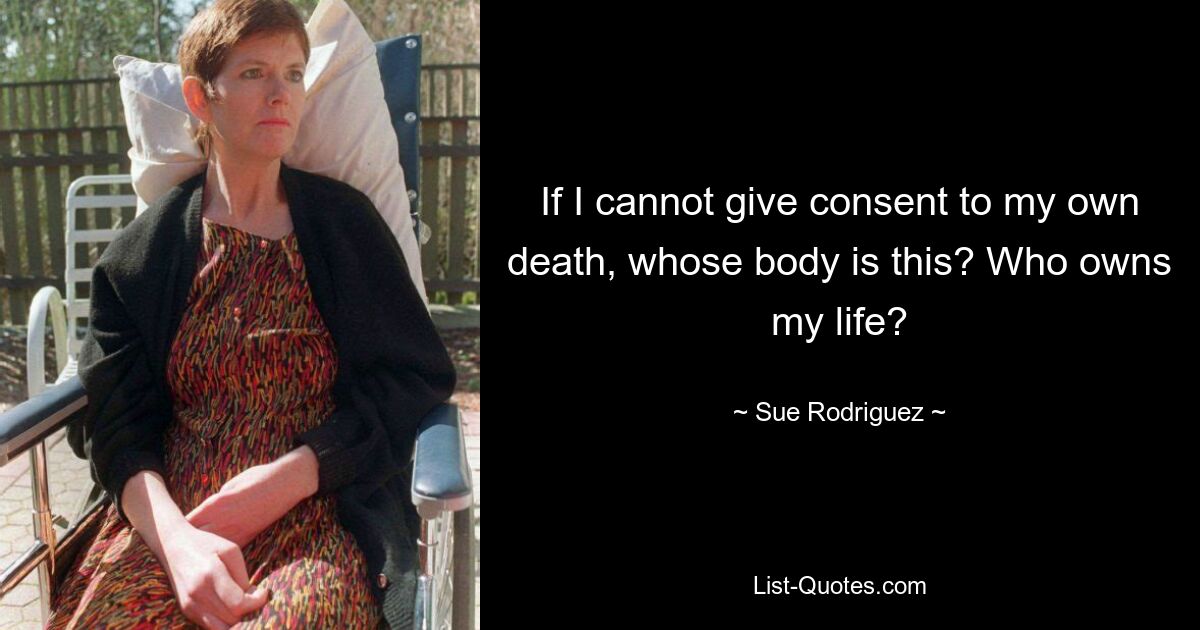 If I cannot give consent to my own death, whose body is this? Who owns my life? — © Sue Rodriguez