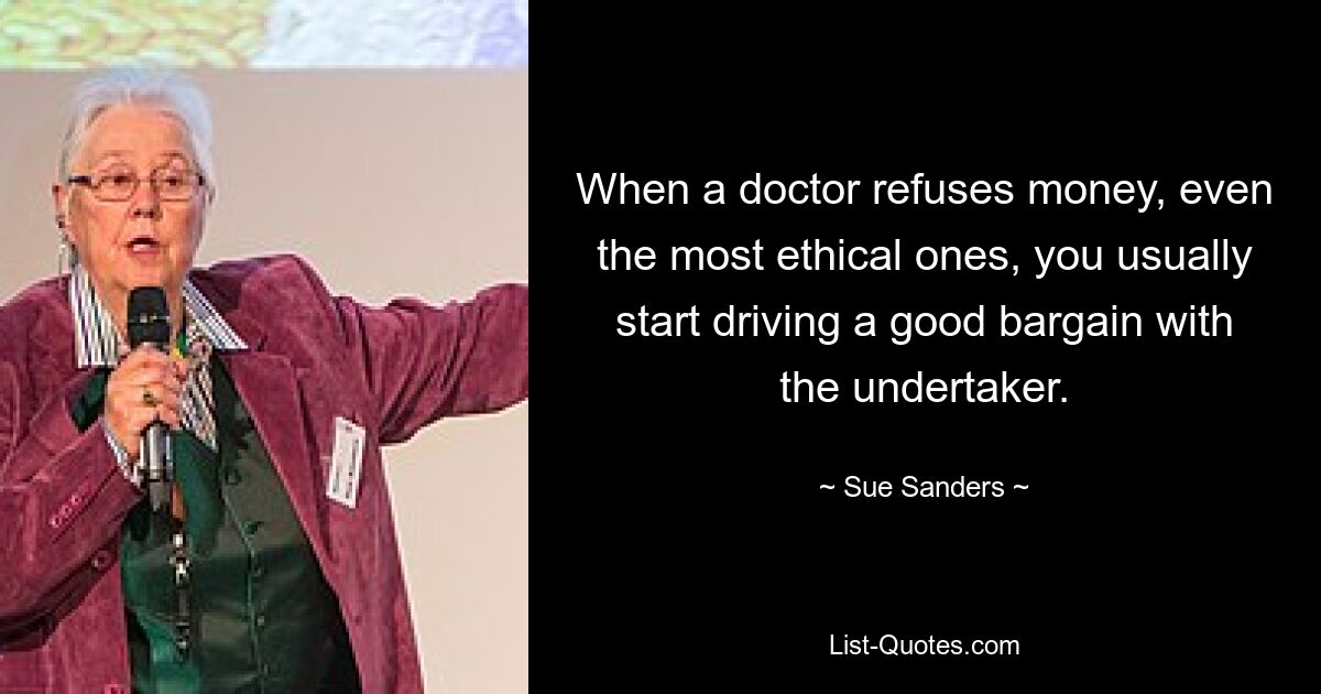 When a doctor refuses money, even the most ethical ones, you usually start driving a good bargain with the undertaker. — © Sue Sanders