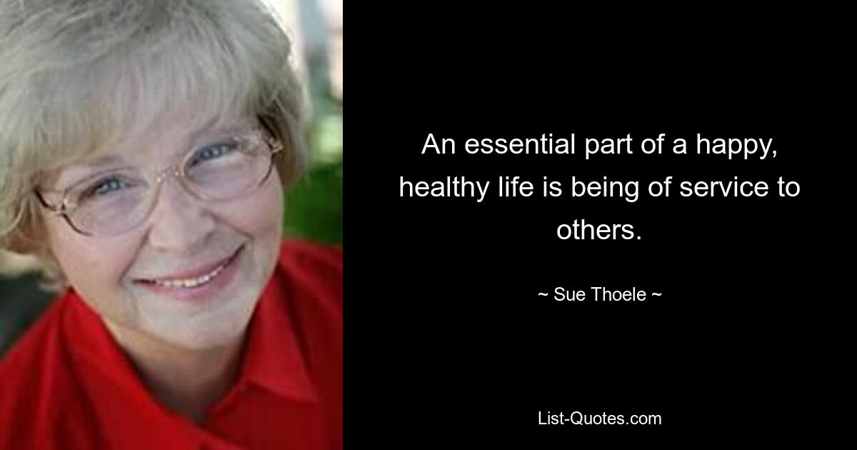 An essential part of a happy, healthy life is being of service to others. — © Sue Thoele