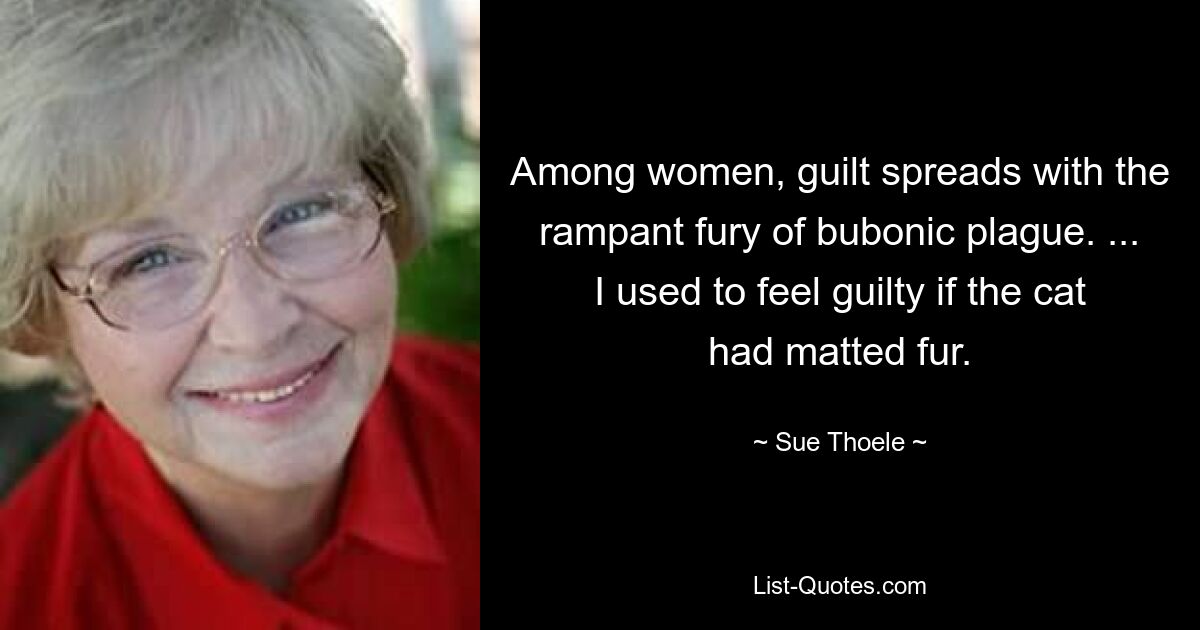 Among women, guilt spreads with the rampant fury of bubonic plague. ... I used to feel guilty if the cat had matted fur. — © Sue Thoele