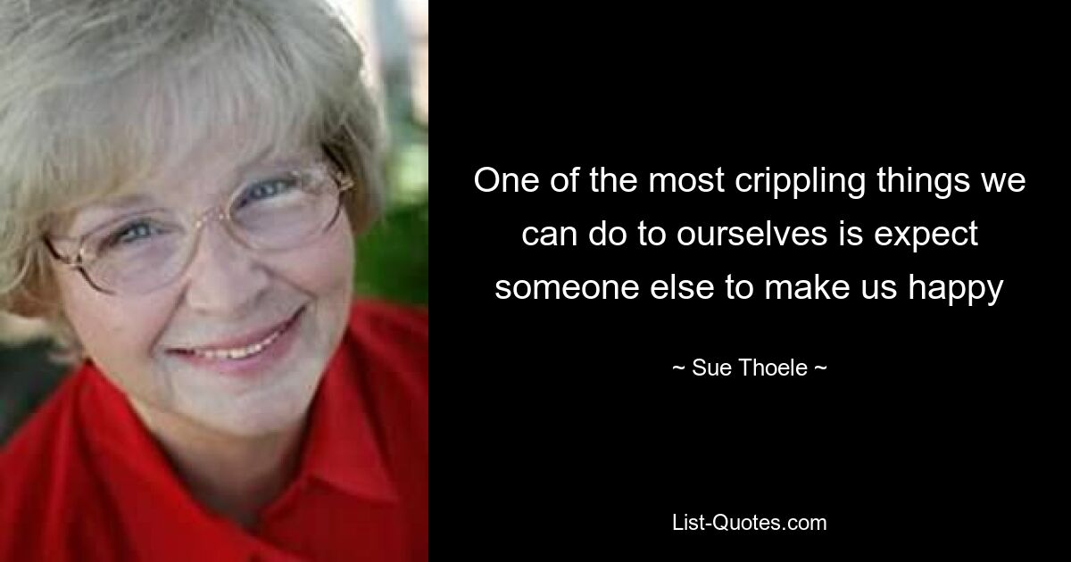 One of the most crippling things we can do to ourselves is expect someone else to make us happy — © Sue Thoele