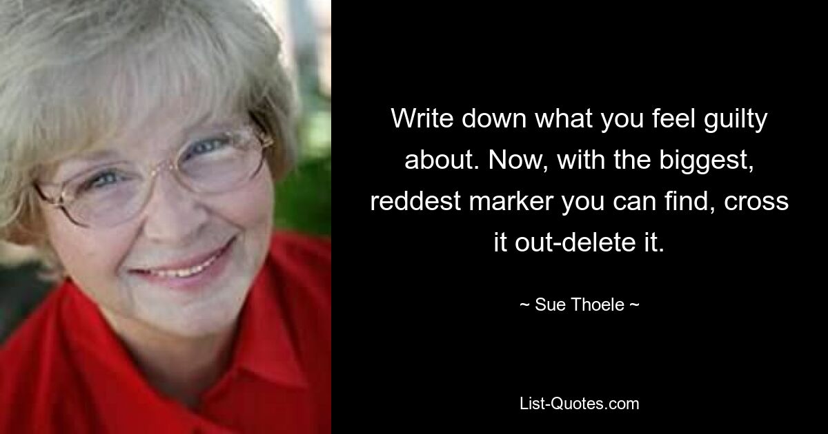 Write down what you feel guilty about. Now, with the biggest, reddest marker you can find, cross it out-delete it. — © Sue Thoele