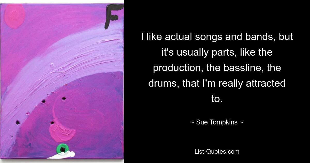 I like actual songs and bands, but it's usually parts, like the production, the bassline, the drums, that I'm really attracted to. — © Sue Tompkins