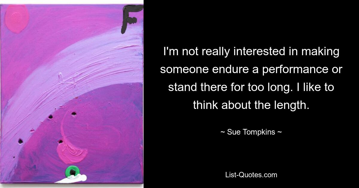 I'm not really interested in making someone endure a performance or stand there for too long. I like to think about the length. — © Sue Tompkins