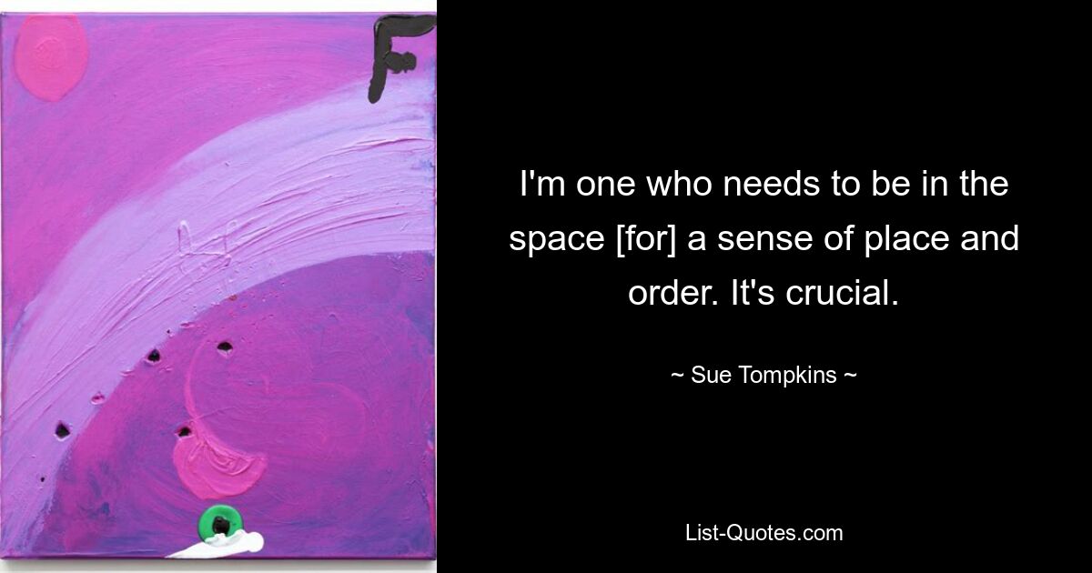 I'm one who needs to be in the space [for] a sense of place and order. It's crucial. — © Sue Tompkins