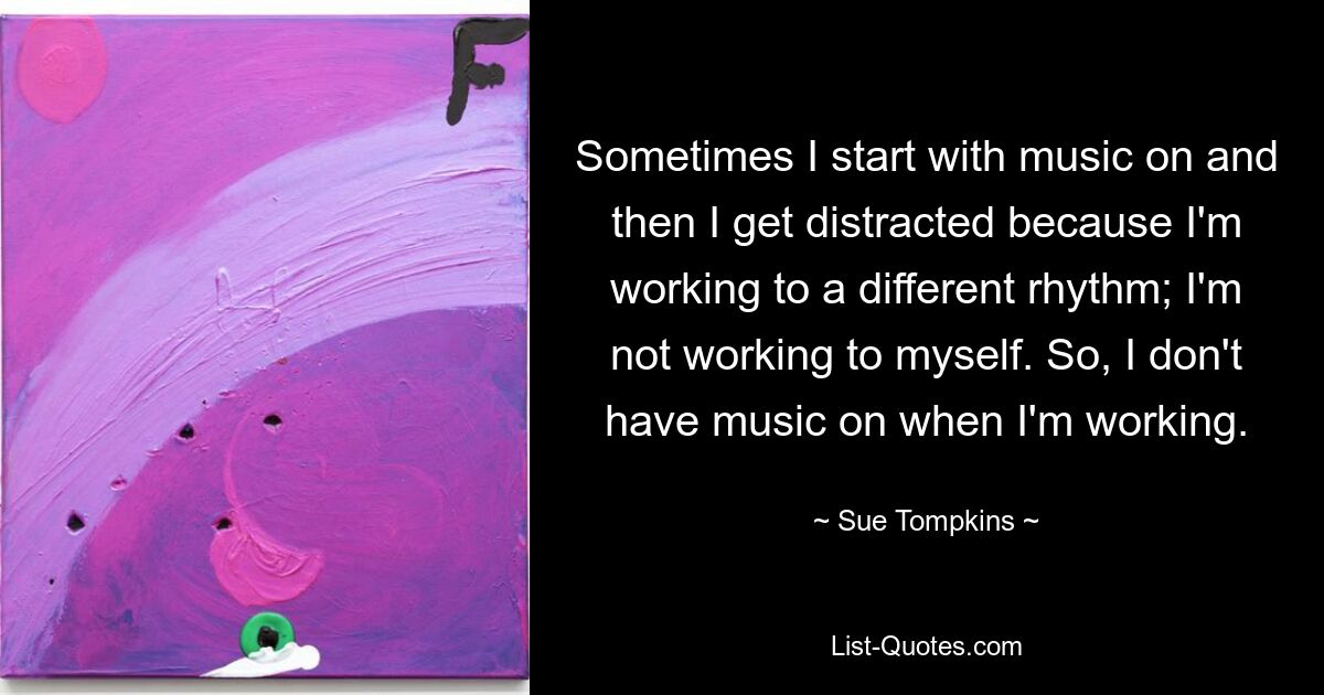 Sometimes I start with music on and then I get distracted because I'm working to a different rhythm; I'm not working to myself. So, I don't have music on when I'm working. — © Sue Tompkins