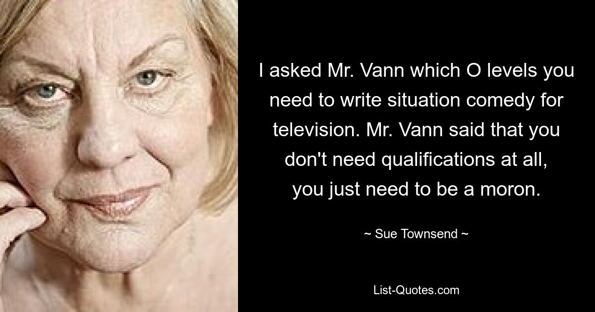 I asked Mr. Vann which O levels you need to write situation comedy for television. Mr. Vann said that you don't need qualifications at all, you just need to be a moron. — © Sue Townsend